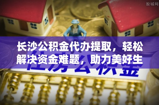 锡林郭勒长沙公积金代办提取，轻松解决资金难题，助力美好生活
