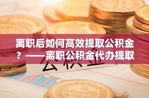 锡林郭勒离职后如何高效提取公积金？——离职公积金代办提取全流程解析