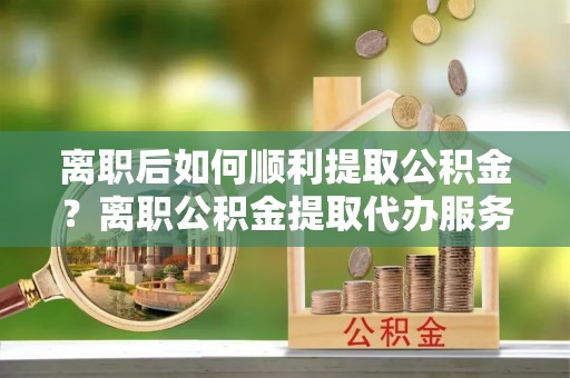 锡林郭勒离职后如何顺利提取公积金？离职公积金提取代办服务帮你搞定！