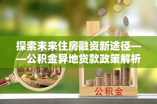锡林郭勒探索未来住房融资新途径——公积金异地贷款政策解析与实践