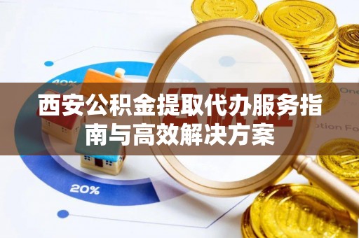 锡林郭勒西安公积金提取代办服务指南与高效解决方案