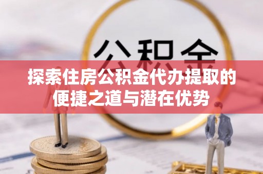 锡林郭勒探索住房公积金代办提取的便捷之道与潜在优势