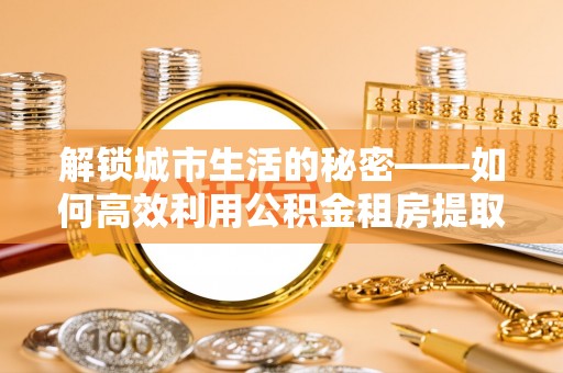 锡林郭勒解锁城市生活的秘密——如何高效利用公积金租房提取政策优化居住体验