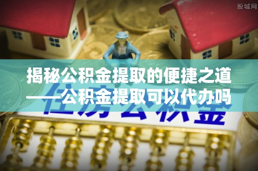 锡林郭勒揭秘公积金提取的便捷之道——公积金提取可以代办吗？