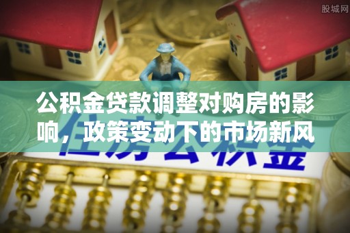 锡林郭勒公积金贷款调整对购房的影响，政策变动下的市场新风向