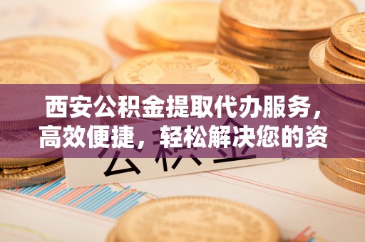 锡林郭勒西安公积金提取代办服务，高效便捷，轻松解决您的资金需求