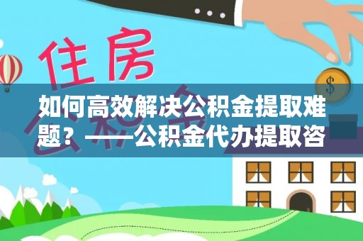 锡林郭勒如何高效解决公积金提取难题？——公积金代办提取咨询服务全解析