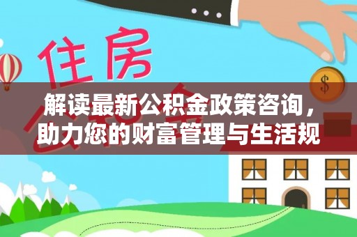 锡林郭勒解读最新公积金政策咨询，助力您的财富管理与生活规划