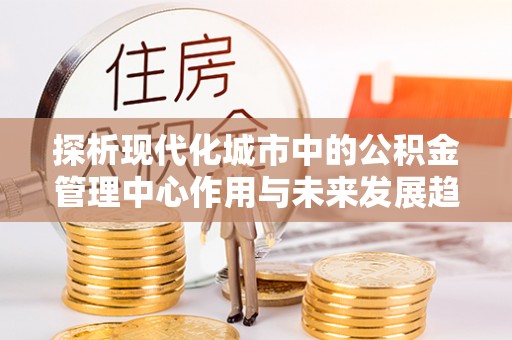 锡林郭勒探析现代化城市中的公积金管理中心作用与未来发展趋势