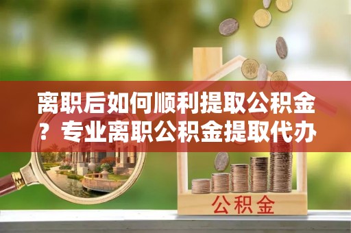 锡林郭勒离职后如何顺利提取公积金？专业离职公积金提取代办服务指南