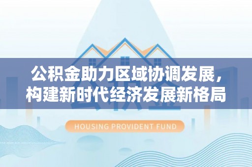 锡林郭勒公积金助力区域协调发展，构建新时代经济发展新格局