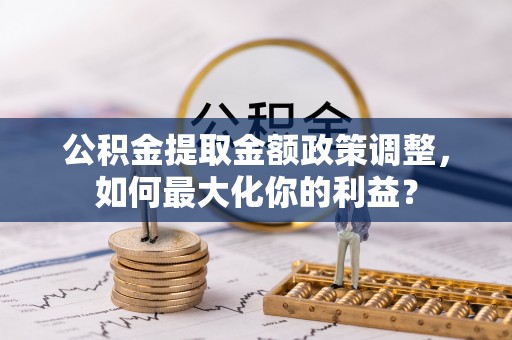锡林郭勒公积金提取金额政策调整，如何最大化你的利益？