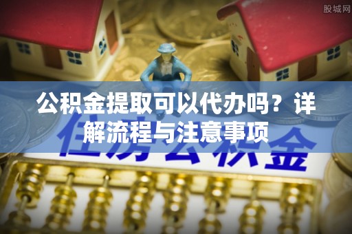 锡林郭勒公积金提取可以代办吗？详解流程与注意事项