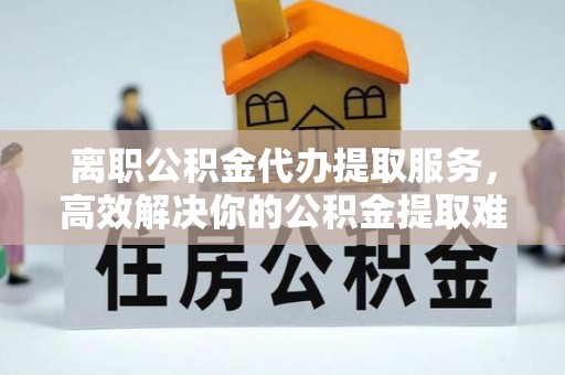 锡林郭勒离职公积金代办提取服务，高效解决你的公积金提取难题