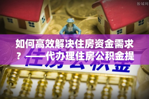 锡林郭勒如何高效解决住房资金需求？——代办理住房公积金提取服务全解析