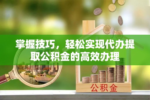 锡林郭勒掌握技巧，轻松实现代办提取公积金的高效办理