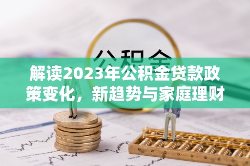锡林郭勒解读2023年公积金贷款政策变化，新趋势与家庭理财规划