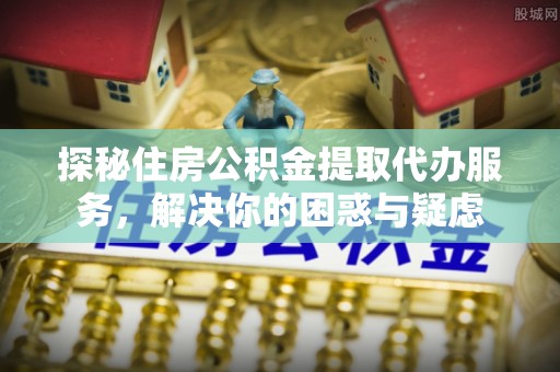 锡林郭勒探秘住房公积金提取代办服务，解决你的困惑与疑虑