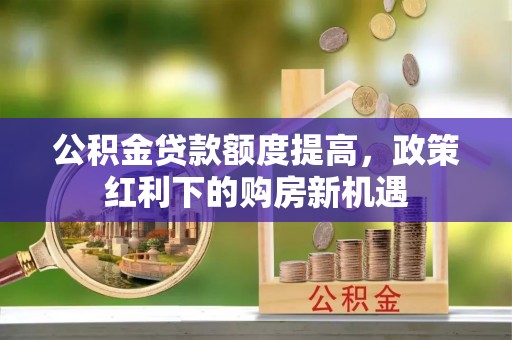 锡林郭勒公积金贷款额度提高，政策红利下的购房新机遇