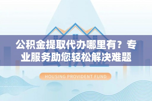 锡林郭勒公积金提取代办哪里有？专业服务助您轻松解决难题
