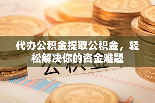 锡林郭勒代办公积金提取公积金，轻松解决你的资金难题
