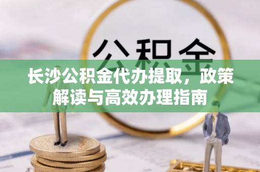 锡林郭勒长沙公积金代办提取，政策解读与高效办理指南
