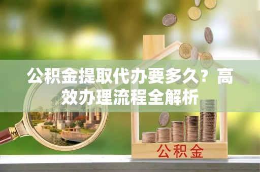 锡林郭勒公积金提取代办要多久？高效办理流程全解析