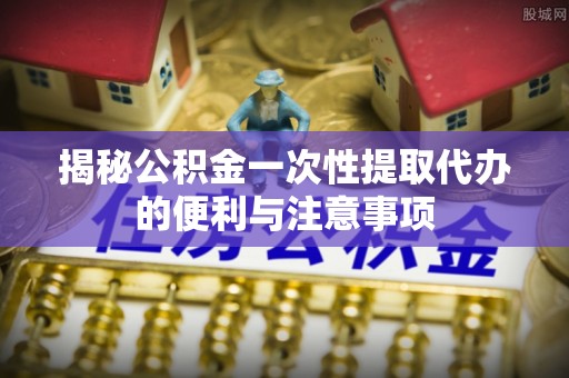 锡林郭勒揭秘公积金一次性提取代办的便利与注意事项