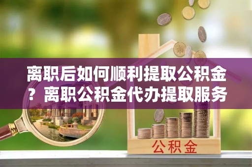 锡林郭勒离职后如何顺利提取公积金？离职公积金代办提取服务助力无忧办理