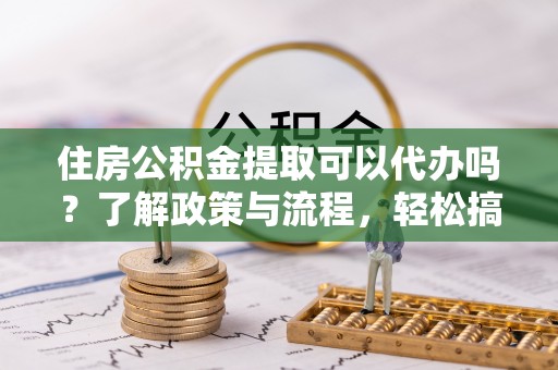 锡林郭勒住房公积金提取可以代办吗？了解政策与流程，轻松搞定公积金提取