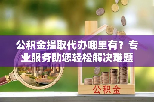 锡林郭勒公积金提取代办哪里有？专业服务助您轻松解决难题