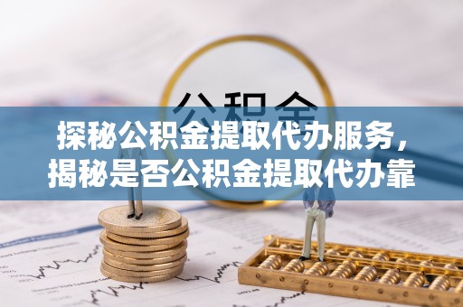 锡林郭勒探秘公积金提取代办服务，揭秘是否公积金提取代办靠谱吗？