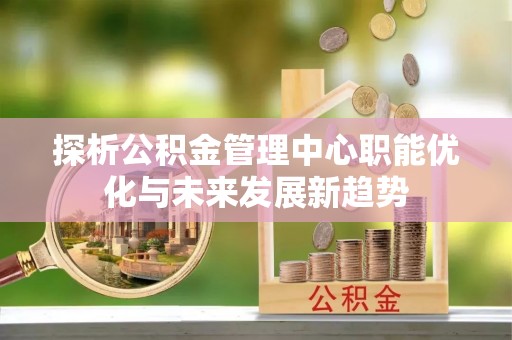 锡林郭勒探析公积金管理中心职能优化与未来发展新趋势