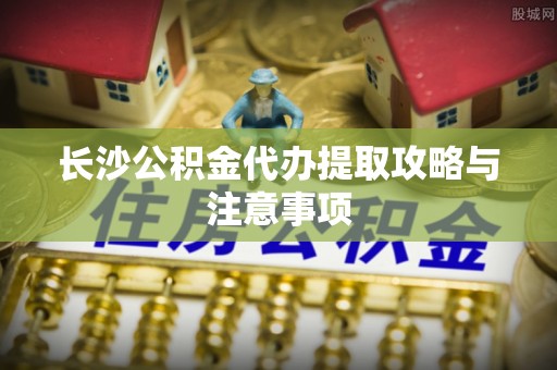 锡林郭勒长沙公积金代办提取攻略与注意事项