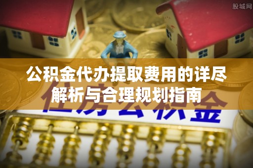 锡林郭勒公积金代办提取费用的详尽解析与合理规划指南