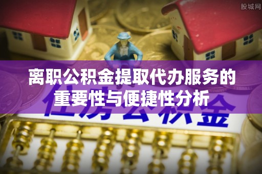 锡林郭勒离职公积金提取代办服务的重要性与便捷性分析