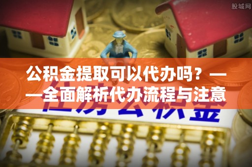 锡林郭勒公积金提取可以代办吗？——全面解析代办流程与注意事项